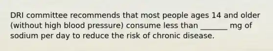 DRI committee recommends that most people ages 14 and older (without high blood pressure) consume less than _______ mg of sodium per day to reduce the risk of chronic disease.