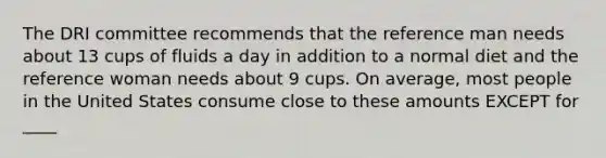 The DRI committee recommends that the reference man needs about 13 cups of fluids a day in addition to a normal diet and the reference woman needs about 9 cups. On average, most people in the United States consume close to these amounts EXCEPT for ____