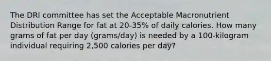 The DRI committee has set the Acceptable Macronutrient Distribution Range for fat at 20-35% of daily calories. How many grams of fat per day (grams/day) is needed by a 100-kilogram individual requiring 2,500 calories per day?