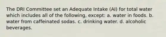 The DRI Committee set an Adequate Intake (AI) for total water which includes all of the following, except: a. water in foods. b. water from caffeinated sodas. c. drinking water. d. alcoholic beverages.