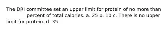 The DRI committee set an upper limit for protein of no more than ________ percent of total calories. a. 25 b. 10 c. There is no upper limit for protein. d. 35