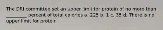 The DRI committee set an upper limit for protein of no more than _________ percent of total calories a. 225 b. 1 c. 35 d. There is no upper limit for protein