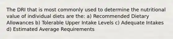 The DRI that is most commonly used to determine the nutritional value of individual diets are the: a) Recommended Dietary Allowances b) Tolerable Upper Intake Levels c) Adequate Intakes d) Estimated Average Requirements