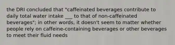 the DRI concluded that "caffeinated beverages contribute to daily total water intake ___ to that of non-caffeinated beverages"; in other words, it doesn't seem to matter whether people rely on caffeine-containing beverages or other beverages to meet their fluid needs