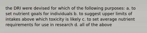 the DRI were devised for which of the following purposes: a. to set nutrient goals for individuals b. to suggest upper limits of intakes above which toxicity is likely c. to set average nutrient requirements for use in research d. all of the above