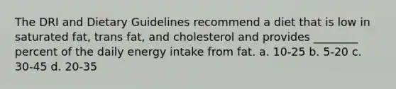 The DRI and Dietary Guidelines recommend a diet that is low in saturated fat, trans fat, and cholesterol and provides ________ percent of the daily energy intake from fat. a. 10-25 b. 5-20 c. 30-45 d. 20-35