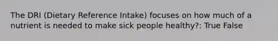 The DRI (Dietary Reference Intake) focuses on how much of a nutrient is needed to make sick people healthy?: True False