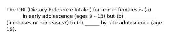 The DRI (Dietary Reference Intake) for iron in females is (a) ______ in early adolescence (ages 9 - 13) but (b) ____________ (increases or decreases?) to (c) ______ by late adolescence (age 19).