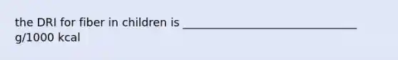 the DRI for fiber in children is _______________________________ g/1000 kcal