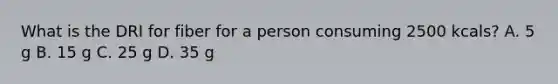 What is the DRI for fiber for a person consuming 2500 kcals? A. 5 g B. 15 g C. 25 g D. 35 g