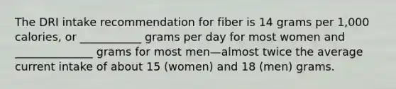 The DRI intake recommendation for fiber is 14 grams per 1,000 calories, or ___________ grams per day for most women and ______________ grams for most men—almost twice the average current intake of about 15 (women) and 18 (men) grams.