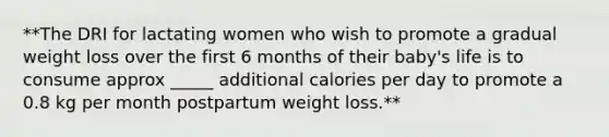 **The DRI for lactating women who wish to promote a gradual weight loss over the first 6 months of their baby's life is to consume approx _____ additional calories per day to promote a 0.8 kg per month postpartum weight loss.**