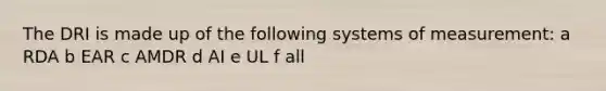 The DRI is made up of the following systems of measurement: a RDA b EAR c AMDR d AI e UL f all