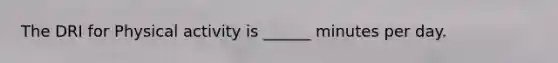 The DRI for Physical activity is ______ minutes per day.