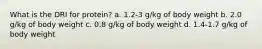 What is the DRI for protein? a. 1.2-3 g/kg of body weight b. 2.0 g/kg of body weight c. 0.8 g/kg of body weight d. 1.4-1.7 g/kg of body weight