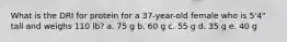 What is the DRI for protein for a 37-year-old female who is 5'4" tall and weighs 110 lb? a. 75 g b. 60 g c. 55 g d. 35 g e. 40 g