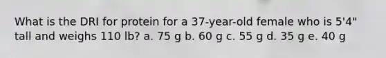 What is the DRI for protein for a 37-year-old female who is 5'4" tall and weighs 110 lb? a. 75 g b. 60 g c. 55 g d. 35 g e. 40 g