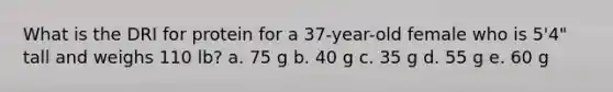 What is the DRI for protein for a 37-year-old female who is 5'4" tall and weighs 110 lb? a. 75 g b. 40 g c. 35 g d. 55 g e. 60 g