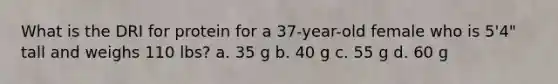 What is the DRI for protein for a 37-year-old female who is 5'4" tall and weighs 110 lbs? a. 35 g b. 40 g c. 55 g d. 60 g