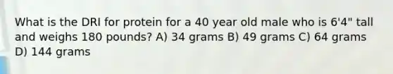 What is the DRI for protein for a 40 year old male who is 6'4" tall and weighs 180 pounds? A) 34 grams B) 49 grams C) 64 grams D) 144 grams