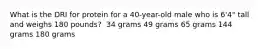 What is the DRI for protein for a 40-year-old male who is 6'4" tall and weighs 180 pounds?​ ​ 34 grams ​49 grams ​65 grams ​144 grams ​180 grams