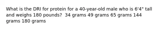 What is the DRI for protein for a 40-year-old male who is 6'4" tall and weighs 180 pounds?​ ​ 34 grams ​49 grams ​65 grams ​144 grams ​180 grams