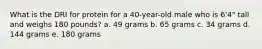 What is the DRI for protein for a 40-year-old male who is 6'4" tall and weighs 180 pounds? a. 49 grams b. 65 grams c. 34 grams d. 144 grams e. 180 grams