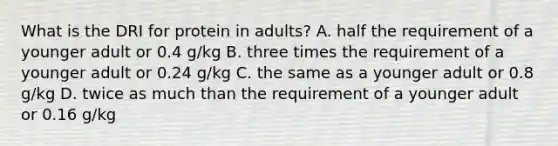 What is the DRI for protein in adults? A. half the requirement of a younger adult or 0.4 g/kg B. three times the requirement of a younger adult or 0.24 g/kg C. the same as a younger adult or 0.8 g/kg D. twice as much than the requirement of a younger adult or 0.16 g/kg