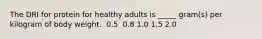 The DRI for protein for healthy adults is _____ gram(s) per kilogram of body weight.​ ​ 0.5 ​ 0.8 ​1.0 ​1.5 ​2.0