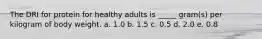 The DRI for protein for healthy adults is _____ gram(s) per kilogram of body weight. a. 1.0 b. 1.5 c. 0.5 d. 2.0 e. 0.8