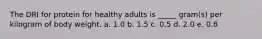 The DRI for protein for healthy adults is _____ gram(s) per kilogram of body weight.​ a. ​1.0 b. ​1.5 c. ​0.5 d. ​2.0 e. ​0.8