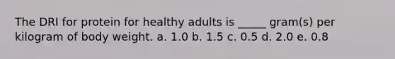The DRI for protein for healthy adults is _____ gram(s) per kilogram of body weight.​ a. ​1.0 b. ​1.5 c. ​0.5 d. ​2.0 e. ​0.8