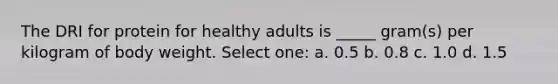 The DRI for protein for healthy adults is _____ gram(s) per kilogram of body weight. Select one: a. 0.5 b. 0.8 c. 1.0 d. 1.5