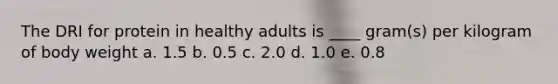 The DRI for protein in healthy adults is ____ gram(s) per kilogram of body weight a. 1.5 b. 0.5 c. 2.0 d. 1.0 e. 0.8