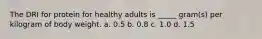 The DRI for protein for healthy adults is _____ gram(s) per kilogram of body weight. a. 0.5 b. 0.8 c. 1.0 d. 1.5