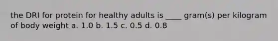 the DRI for protein for healthy adults is ____ gram(s) per kilogram of body weight a. 1.0 b. 1.5 c. 0.5 d. 0.8