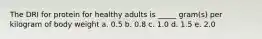 The DRI for protein for healthy adults is _____ gram(s) per kilogram of body weight a. ​0.5 ​b. 0.8 ​c. 1.0 ​d. 1.5 ​e. 2.0