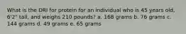 What is the DRI for protein for an individual who is 45 years old, 6'2" tall, and weighs 210 pounds? a. 168 grams b. 76 grams c. 144 grams d. 49 grams e. 65 grams