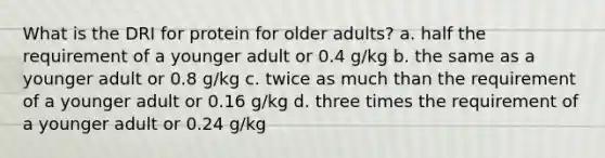 What is the DRI for protein for older adults? a. half the requirement of a younger adult or 0.4 g/kg b. the same as a younger adult or 0.8 g/kg c. twice as much than the requirement of a younger adult or 0.16 g/kg d. three times the requirement of a younger adult or 0.24 g/kg