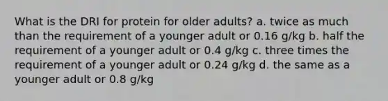 What is the DRI for protein for older adults? a. twice as much than the requirement of a younger adult or 0.16 g/kg b. half the requirement of a younger adult or 0.4 g/kg c. three times the requirement of a younger adult or 0.24 g/kg d. the same as a younger adult or 0.8 g/kg