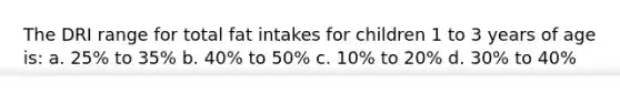 The DRI range for total fat intakes for children 1 to 3 years of age is: a. 25% to 35% b. 40% to 50% c. 10% to 20% d. 30% to 40%