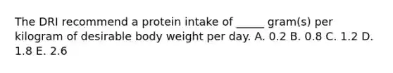 The DRI recommend a protein intake of _____ gram(s) per kilogram of desirable body weight per day. A. 0.2 B. 0.8 C. 1.2 D. 1.8 E. 2.6