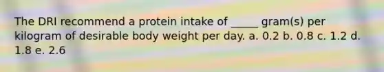 The DRI recommend a protein intake of _____ gram(s) per kilogram of desirable body weight per day. a. 0.2 b. 0.8 c. 1.2 d. 1.8 e. 2.6