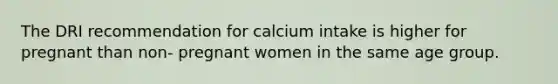 The DRI recommendation for calcium intake is higher for pregnant than non- pregnant women in the same age group.