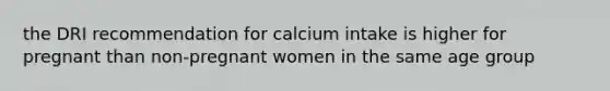 the DRI recommendation for calcium intake is higher for pregnant than non-pregnant women in the same age group