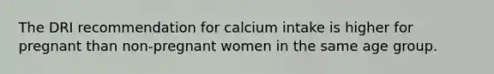 ​The DRI recommendation for calcium intake is higher for pregnant than non-pregnant women in the same age group.