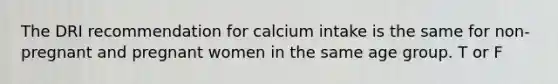 The DRI recommendation for calcium intake is the same for non-pregnant and pregnant women in the same age group. T or F