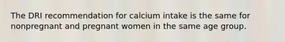 The DRI recommendation for calcium intake is the same for nonpregnant and pregnant women in the same age group.