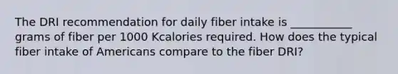 The DRI recommendation for daily fiber intake is ___________ grams of fiber per 1000 Kcalories required. How does the typical fiber intake of Americans compare to the fiber DRI?