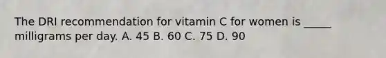 The DRI recommendation for vitamin C for women is _____ milligrams per day. A. 45 B. 60 C. 75 D. 90